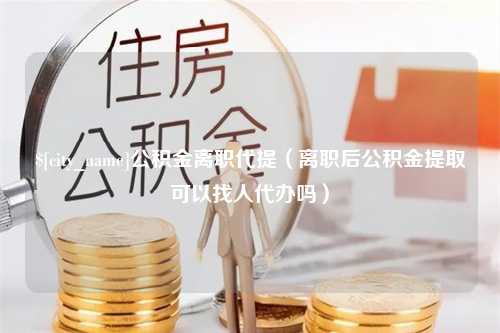 中卫公积金离职代提（离职后公积金提取可以找人代办吗）